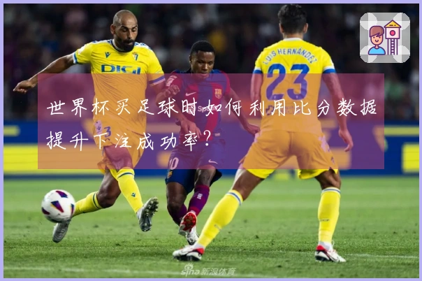世界杯买足球时如何利用比分数据提升下注成功率？